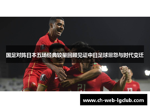 国足对阵日本五场经典较量回顾见证中日足球恩怨与时代变迁 国足对阵日本五场经典较量回顾见证中日足球恩怨与时代变迁