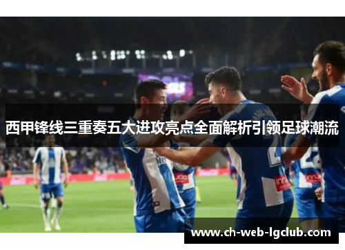 西甲锋线三重奏五大进攻亮点全面解析引领足球潮流