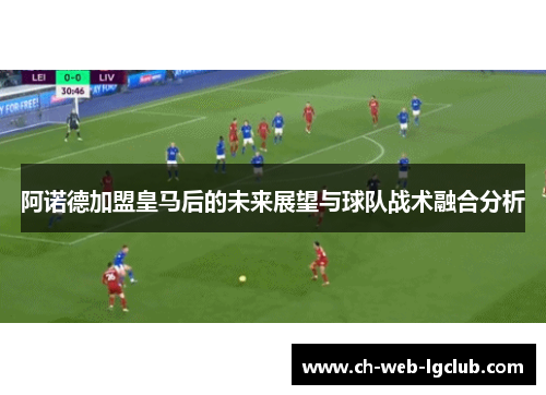阿诺德加盟皇马后的未来展望与球队战术融合分析